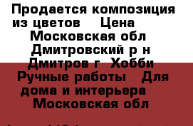 Продается композиция из цветов. › Цена ­ 900 - Московская обл., Дмитровский р-н, Дмитров г. Хобби. Ручные работы » Для дома и интерьера   . Московская обл.